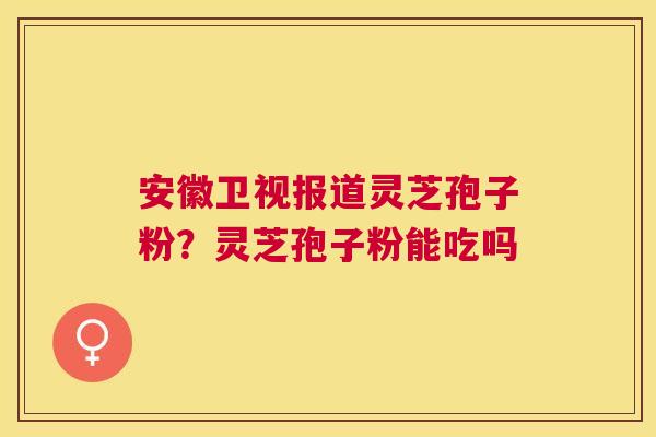 安徽卫视报道灵芝孢子粉?灵芝孢子粉能吃吗 安徽卫视报道灵芝孢子粉?灵芝孢子粉能吃吗