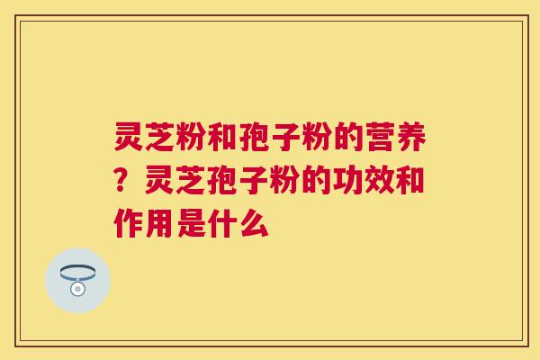 灵芝粉和孢子粉的营养?灵芝孢子粉的功效和作用是什么 灵芝粉和孢子粉的营养?灵芝孢子粉的功效和作用是什么