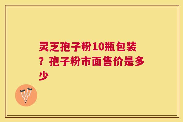 灵芝孢子粉10瓶包装?孢子粉市面售价是多少 灵芝孢子粉10瓶包装?孢子粉市面售价是多少