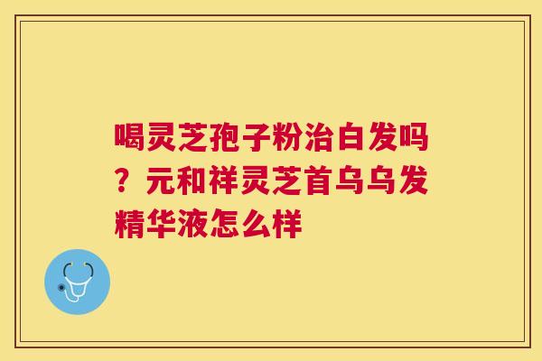 喝灵芝孢子粉白发吗?元和祥灵芝首乌乌发精华液怎么样 喝灵芝孢子粉白发吗?元和祥灵芝首乌乌发精华液怎么样