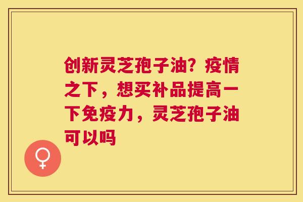 创新灵芝孢子油?疫情之下,想买补品提高一下免疫力,灵芝孢子油可以吗 创新灵芝孢子油?疫情之下,想买补品提高一下免疫力,灵芝孢子油可以吗