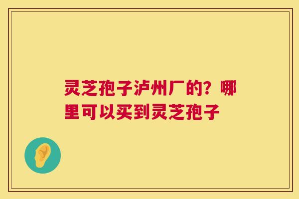 灵芝孢子泸州厂的?哪里可以买到灵芝孢子 灵芝孢子泸州厂的?哪里可以买到灵芝孢子