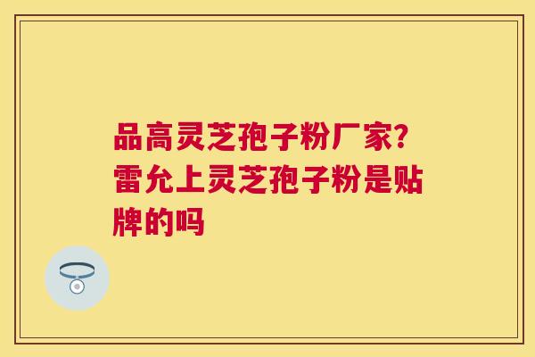 品高灵芝孢子粉厂家？雷允上灵芝孢子粉是贴牌的吗