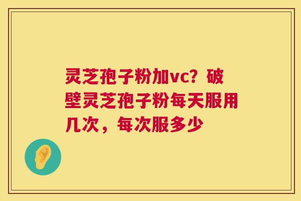 灵芝孢子粉加vc?破壁灵芝孢子粉每天服用几次,每次服多少 灵芝孢子粉加vc?破壁灵芝孢子粉每天服用几次,每次服多少
