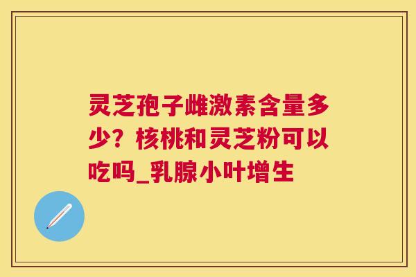 灵芝孢子雌激素含量多少?核桃和灵芝粉可以吃吗_乳腺小叶增生 灵芝孢子雌激素含量多少?核桃和灵芝粉可以吃吗_乳腺小叶增生