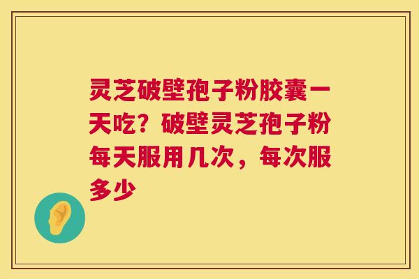 灵芝破壁孢子粉胶囊一天吃?破壁灵芝孢子粉每天服用几次,每次服多少 灵芝破壁孢子粉胶囊一天吃?破壁灵芝孢子粉每天服用几次,每次服多少