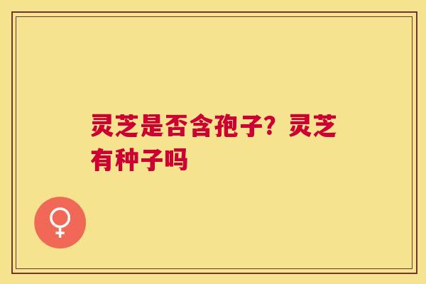 灵芝是否含孢子?灵芝有种子吗 灵芝是否含孢子?灵芝有种子吗