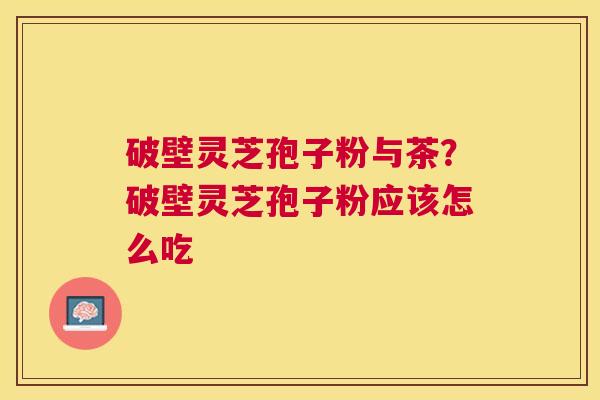 破壁灵芝孢子粉与茶?破壁灵芝孢子粉应该怎么吃 破壁灵芝孢子粉与茶?破壁灵芝孢子粉应该怎么吃