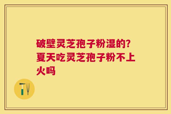破壁灵芝孢子粉湿的?夏天吃灵芝孢子粉不上火吗 破壁灵芝孢子粉湿的?夏天吃灵芝孢子粉不上火吗
