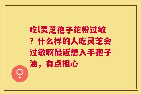 吃l灵芝孢子花粉?什么样的人吃灵芝会啊近想入手孢子油,有点担心 吃l灵芝孢子花粉?什么样的人吃灵芝会啊近想入手孢子油,有点担心