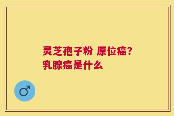 灵芝孢子粉 原位?乳腺是什么 灵芝孢子粉 原位?乳腺是什么