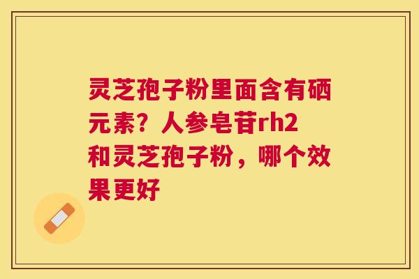 灵芝孢子粉里面含有硒元素?人参皂苷rh2和灵芝孢子粉,哪个效果更好 灵芝孢子粉里面含有硒元素?人参皂苷rh2和灵芝孢子粉,哪个效果更好
