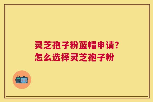 灵芝孢子粉蓝帽申请？怎么选择灵芝孢子粉