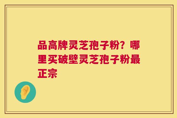 品高牌灵芝孢子粉?哪里买破壁灵芝孢子粉正宗 品高牌灵芝孢子粉?哪里买破壁灵芝孢子粉正宗