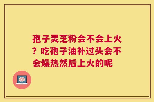 孢子灵芝粉会不会上火？吃孢子油补过头会不会燥热然后上火的呢