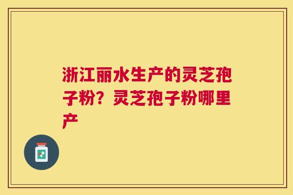 浙江丽水生产的灵芝孢子粉?灵芝孢子粉哪里产 浙江丽水生产的灵芝孢子粉?灵芝孢子粉哪里产
