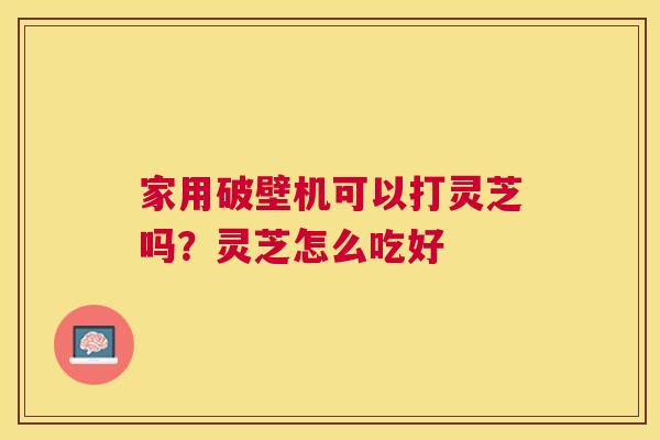 家用破壁机可以打灵芝吗?灵芝怎么吃好 家用破壁机可以打灵芝吗?灵芝怎么吃好