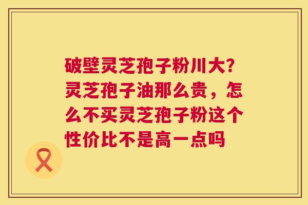 破壁灵芝孢子粉川大？灵芝孢子油那么贵，怎么不买灵芝孢子粉这个性价比不是高一点吗