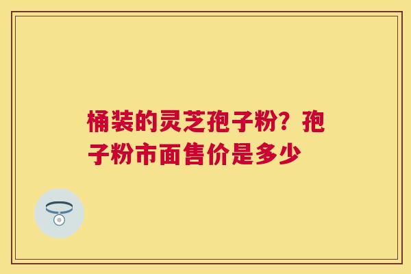 桶装的灵芝孢子粉?孢子粉市面售价是多少 桶装的灵芝孢子粉?孢子粉市面售价是多少
