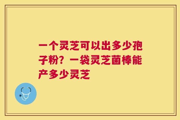 一个灵芝可以出多少孢子粉?一袋灵芝菌棒能产多少灵芝 一个灵芝可以出多少孢子粉?一袋灵芝菌棒能产多少灵芝