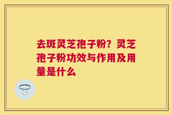 去斑灵芝孢子粉？灵芝孢子粉功效与作用及用量是什么