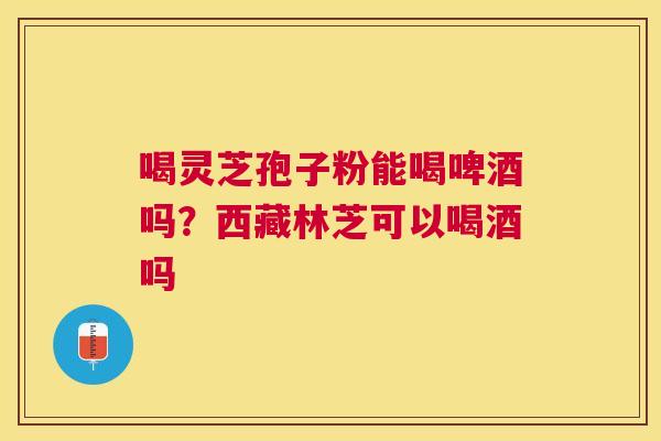 喝灵芝孢子粉能喝啤酒吗?西藏林芝可以喝酒吗 喝灵芝孢子粉能喝啤酒吗?西藏林芝可以喝酒吗