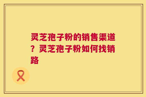灵芝孢子粉的销售渠道？灵芝孢子粉如何找销路
