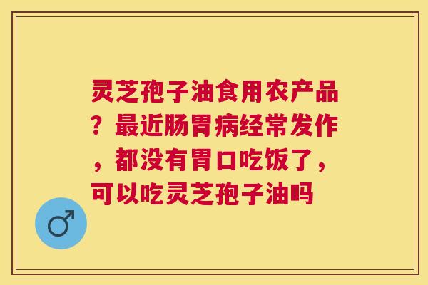 灵芝孢子油食用农产品?近肠胃经常发作,都没有胃口吃饭了,可以吃灵芝孢子油吗 灵芝孢子油食用农产品?近肠胃经常发作,都没有胃口吃饭了,可以吃灵芝孢子油吗