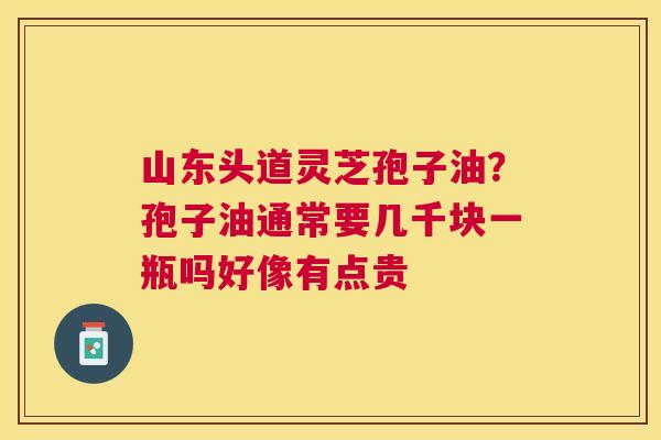 山东头道灵芝孢子油？孢子油通常要几千块一瓶吗好像有点贵