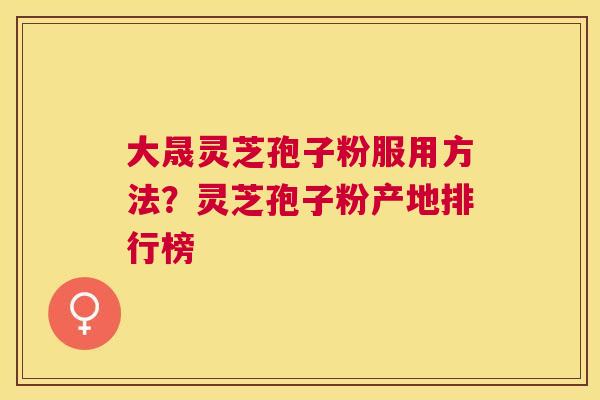 大晟灵芝孢子粉服用方法？灵芝孢子粉产地排行榜