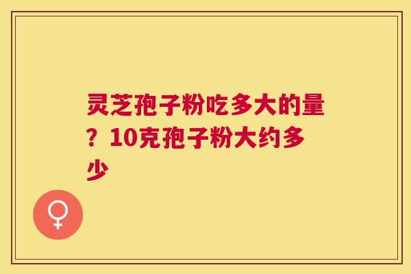 灵芝孢子粉吃多大的量?10克孢子粉大约多少 灵芝孢子粉吃多大的量?10克孢子粉大约多少
