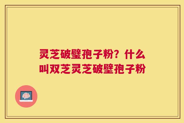 灵芝破璧孢子粉?什么叫双芝灵芝破壁孢子粉 灵芝破璧孢子粉?什么叫双芝灵芝破壁孢子粉