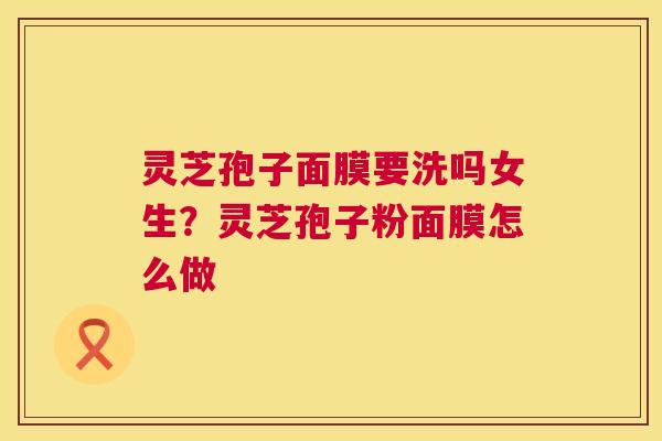 灵芝孢子面膜要洗吗女生?灵芝孢子粉面膜怎么做 灵芝孢子面膜要洗吗女生?灵芝孢子粉面膜怎么做
