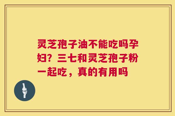 灵芝孢子油不能吃吗孕妇?三七和灵芝孢子粉一起吃,真的有用吗 灵芝孢子油不能吃吗孕妇?三七和灵芝孢子粉一起吃,真的有用吗