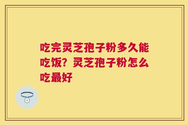 吃完灵芝孢子粉多久能吃饭?灵芝孢子粉怎么吃好 吃完灵芝孢子粉多久能吃饭?灵芝孢子粉怎么吃好