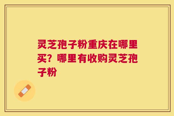 灵芝孢子粉重庆在哪里买？哪里有收购灵芝孢子粉