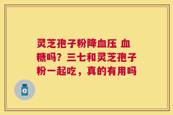 灵芝孢子粉降 吗?三七和灵芝孢子粉一起吃,真的有用吗 灵芝孢子粉降 吗?三七和灵芝孢子粉一起吃,真的有用吗