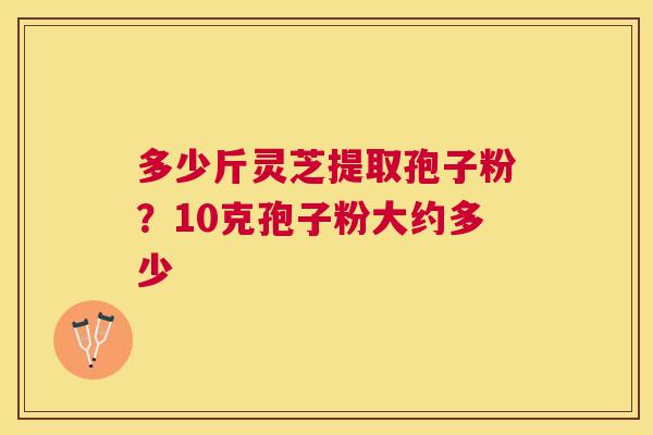 多少斤灵芝提取孢子粉?10克孢子粉大约多少 多少斤灵芝提取孢子粉?10克孢子粉大约多少