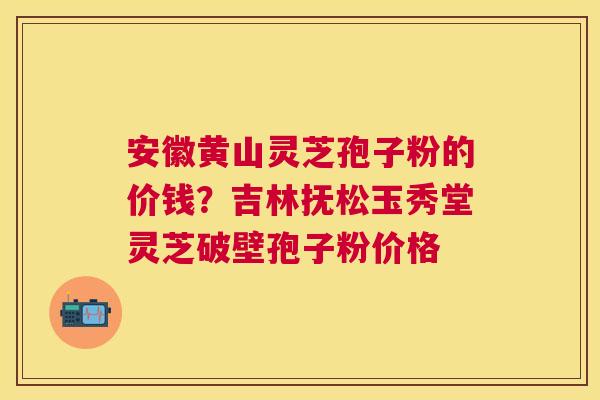 安徽黄山灵芝孢子粉的价钱？吉林抚松玉秀堂灵芝破壁孢子粉价格