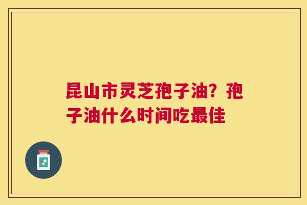 昆山市灵芝孢子油?孢子油什么时间吃佳 昆山市灵芝孢子油?孢子油什么时间吃佳