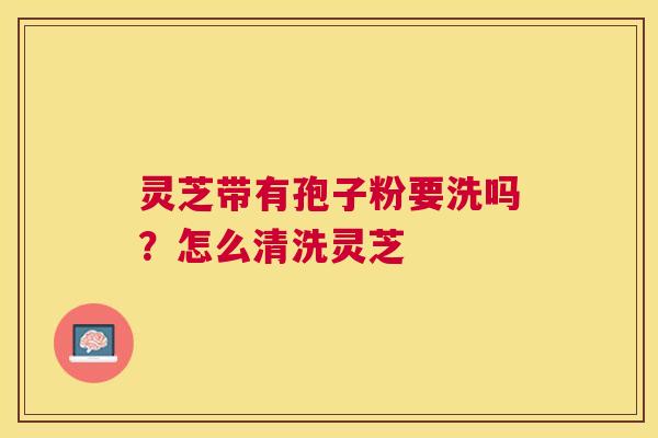 灵芝带有孢子粉要洗吗?怎么清洗灵芝 灵芝带有孢子粉要洗吗?怎么清洗灵芝