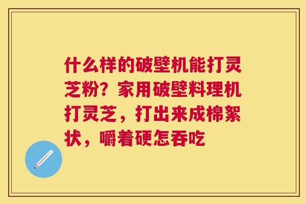 什么样的破壁机能打灵芝粉?家用破壁料理机打灵芝,打出来成棉絮状,嚼着硬怎吞吃 什么样的破壁机能打灵芝粉?家用破壁料理机打灵芝,打出来成棉絮状,嚼着硬怎吞吃