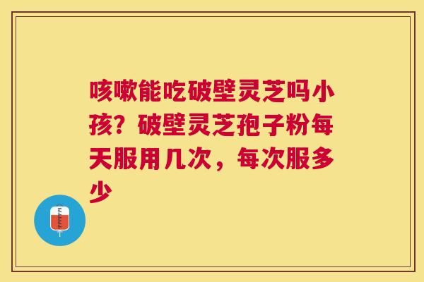 能吃破壁灵芝吗小孩？破壁灵芝孢子粉每天服用几次，每次服多少