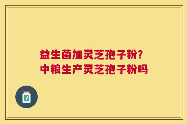 益生菌加灵芝孢子粉?中粮生产灵芝孢子粉吗 益生菌加灵芝孢子粉?中粮生产灵芝孢子粉吗