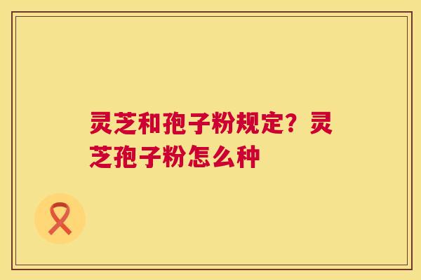 灵芝和孢子粉规定?灵芝孢子粉怎么种 灵芝和孢子粉规定?灵芝孢子粉怎么种