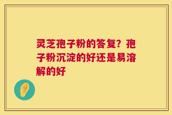 灵芝孢子粉的答复？孢子粉沉淀的好还是易溶解的好