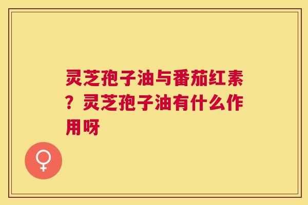 灵芝孢子油与番茄红素?灵芝孢子油有什么作用呀 灵芝孢子油与番茄红素?灵芝孢子油有什么作用呀