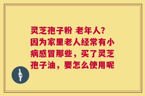 灵芝孢子粉 老年人？因为家里老人经常有小那些，买了灵芝孢子油，要怎么使用呢