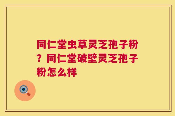同仁堂虫草灵芝孢子粉？同仁堂破壁灵芝孢子粉怎么样