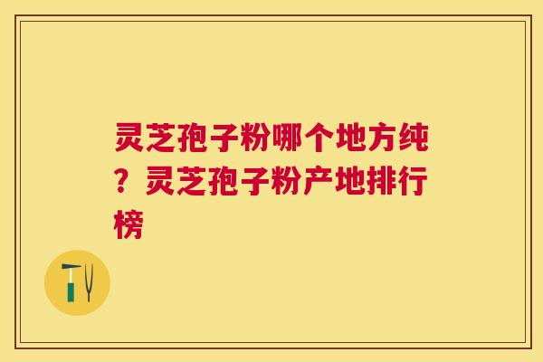 灵芝孢子粉哪个地方纯？灵芝孢子粉产地排行榜